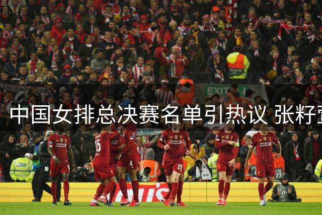 中国女排总决赛名单引热议 张籽萱缺席倪非凡改打主攻