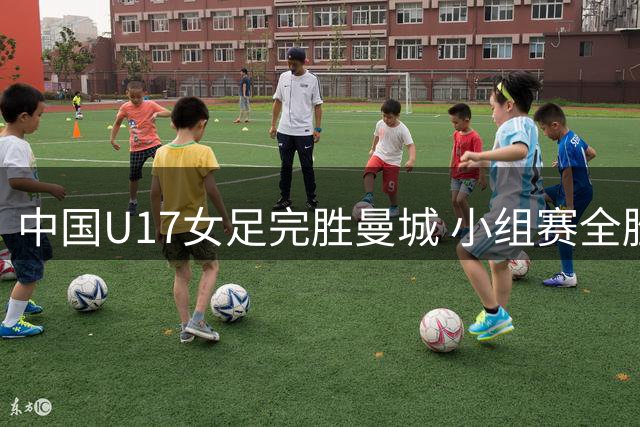 中国U17女足完胜曼城 小组赛全胜晋级半决赛