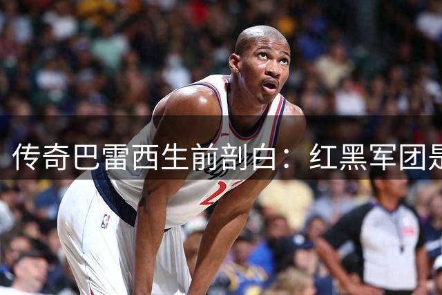 传奇巴雷西生前剖白：红黑军团是我永不褪色的生命底色