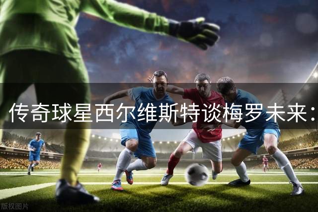 传奇球星西尔维斯特谈梅罗未来：世界杯或成职业生涯终点站