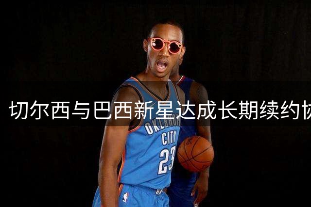 切尔西与巴西新星达成长期续约协议 仅待球员正式签字