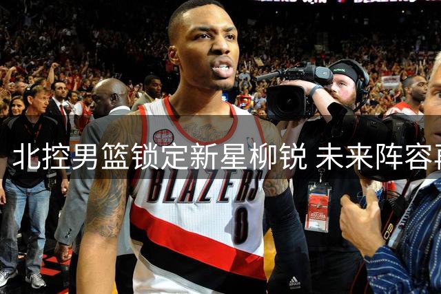 北控男篮锁定新星柳锐 未来阵容再添强力后场