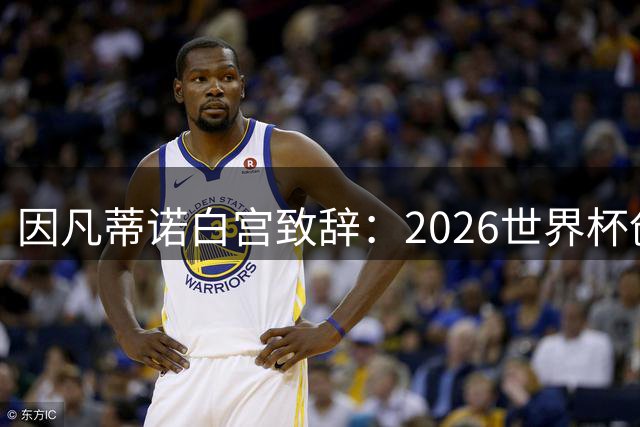 因凡蒂诺白宫致辞：2026世界杯创历史 盛赞特朗普关键作用