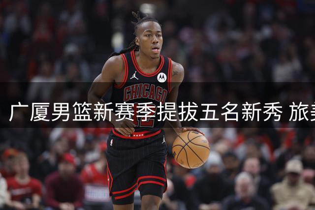 广厦男篮新赛季提拔五名新秀 旅美小将获预注册资格