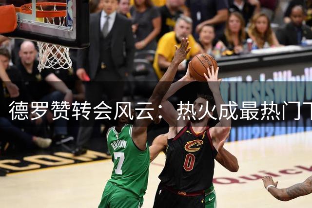 德罗赞转会风云：热火成最热门下家
