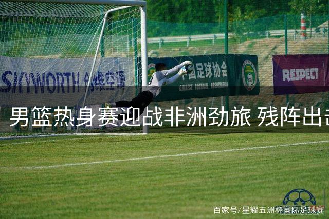 男篮热身赛迎战非洲劲旅 残阵出击检验年轻球员成色