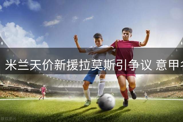 米兰天价新援拉莫斯引争议 意甲名宿直言挑战巨大