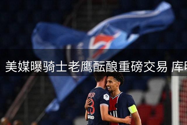 美媒曝骑士老鹰酝酿重磅交易 库明加或与斯特鲁斯互换东家