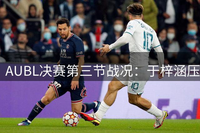 AUBL决赛第三节战况：于梓涵压哨命中助上交领先政大