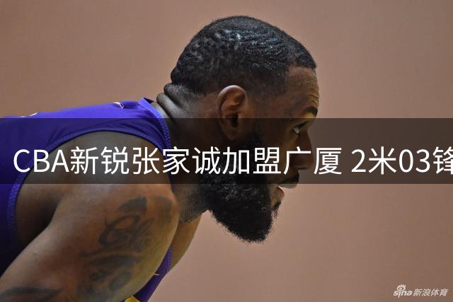 CBA新锐张家诚加盟广厦 2米03锋线新星将披浙商战袍