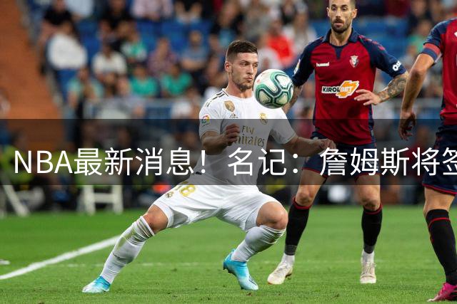 NBA最新消息！名记：詹姆斯将签约骑士！本周将会公布