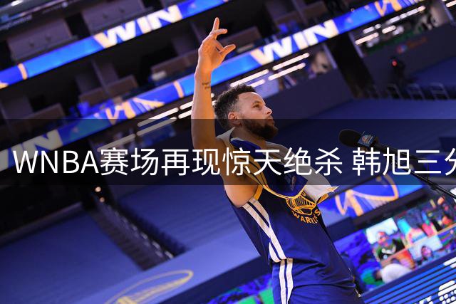 WNBA赛场再现惊天绝杀 韩旭三分准绝杀助自由人险胜